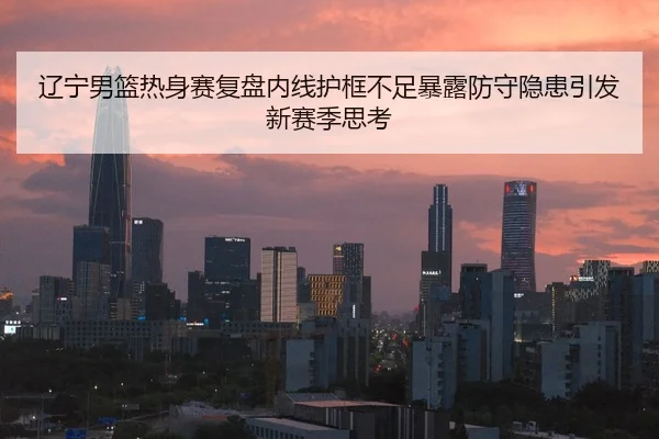 辽宁男篮热身赛复盘内线护框不足暴露防守隐患引发新赛季思考