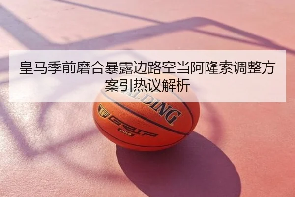 皇马季前磨合暴露边路空当阿隆索调整方案引热议解析