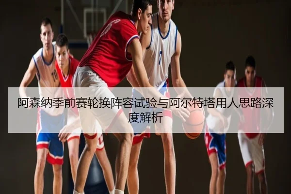 阿森纳季前赛轮换阵容试验与阿尔特塔用人思路深度解析